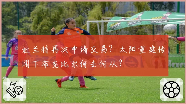 杜兰特再次申请交易？太阳重建传闻下布克比尔何去何从？