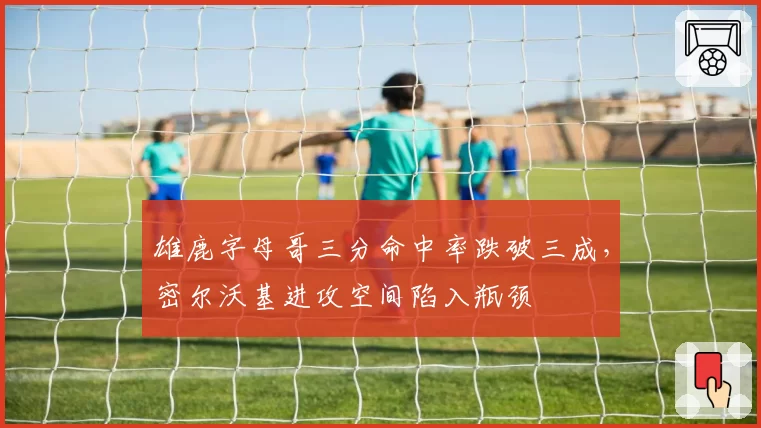 雄鹿字母哥三分命中率跌破三成，密尔沃基进攻空间陷入瓶颈