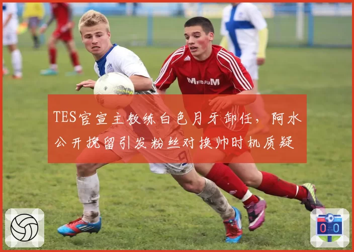 TES官宣主教练白色月牙卸任，阿水公开挽留引发粉丝对换帅时机质疑浪潮