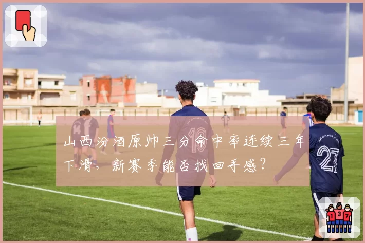 山西汾酒原帅三分命中率连续三年下滑，新赛季能否找回手感？