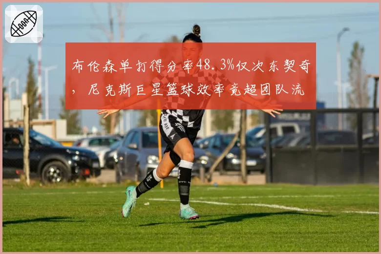 布伦森单打得分率48.3%仅次东契奇，尼克斯巨星篮球效率竟超团队流