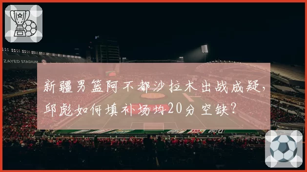 新疆男篮阿不都沙拉木出战成疑，邱彪如何填补场均20分空缺？