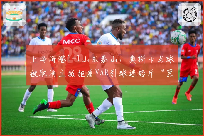 上海海港1-1山东泰山，奥斯卡点球被取消主裁拒看VAR引球迷怒斥“黑哨”