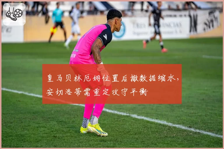 皇马贝林厄姆位置后撤数据缩水，安切洛蒂需重定攻守平衡