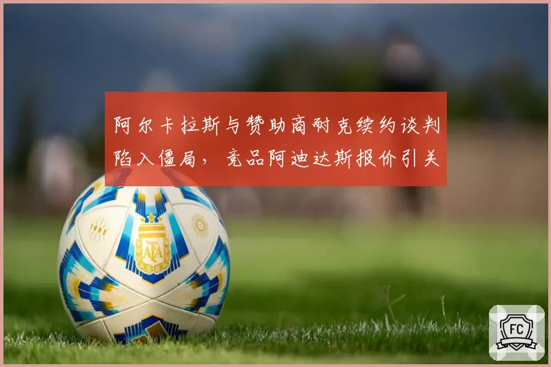 阿尔卡拉斯与赞助商耐克续约谈判陷入僵局，竞品阿迪达斯报价引关注