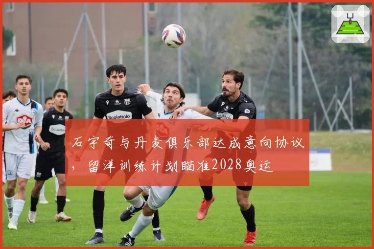 石宇奇与丹麦俱乐部达成意向协议，留洋训练计划瞄准2028奥运