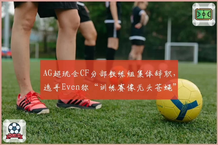 AG超玩会CF分部教练组集体辞职，选手Even称“训练赛像无头苍蝇”
