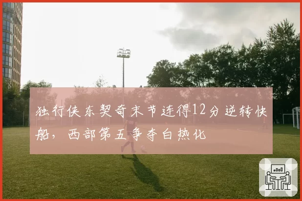 独行侠东契奇末节连得12分逆转快船，西部第五争夺白热化