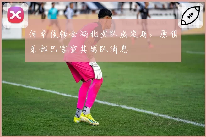 何卓佳转会湖北女队成定局,原俱乐部已官宣其离队消息