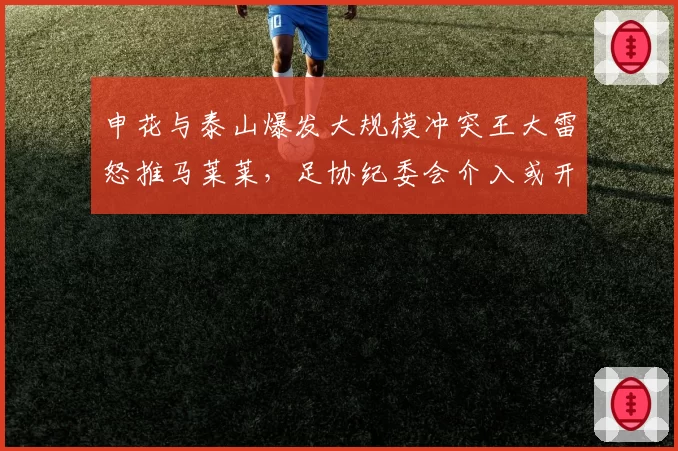 申花与泰山爆发大规模冲突王大雷怒推马莱莱，足协纪委会介入或开出重磅罚单