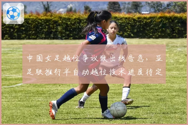 中国女足越位争议致出线告急，亚足联推行半自动越位技术进度待定