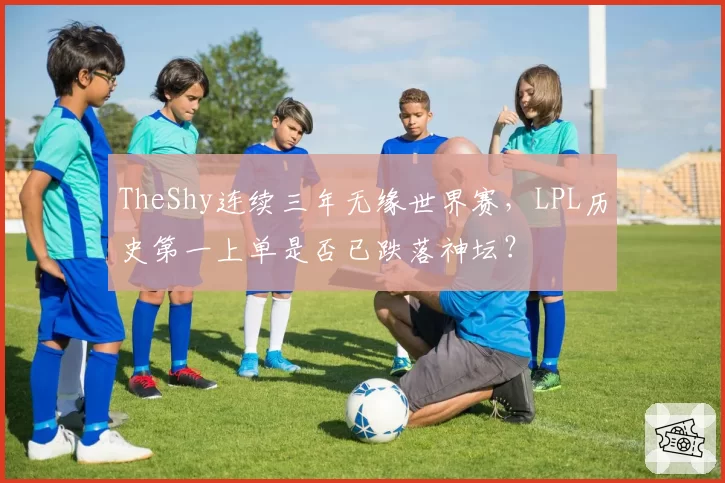 TheShy连续三年无缘世界赛，LPL历史第一上单是否已跌落神坛？