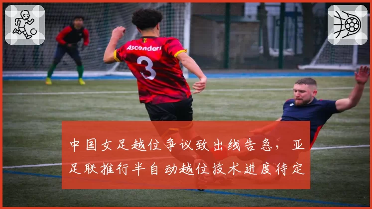 中国女足越位争议致出线告急，亚足联推行半自动越位技术进度待定