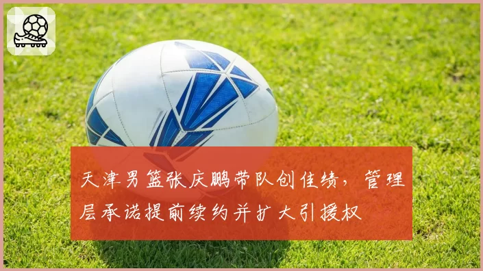 天津男篮张庆鹏带队创佳绩，管理层承诺提前续约并扩大引援权