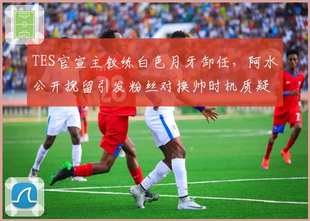 TES官宣主教练白色月牙卸任，阿水公开挽留引发粉丝对换帅时机质疑浪潮
