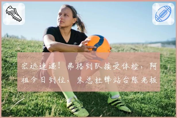 宏远速递！弗格到队接受体检，阿祖今日到位，朱总杜锋站台陈老板！