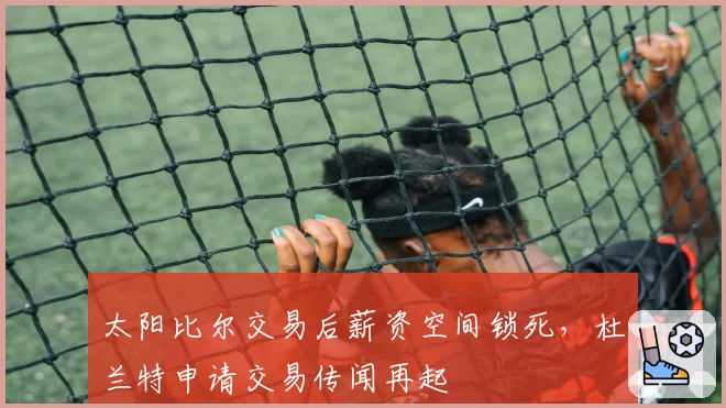 太阳比尔交易后薪资空间锁死，杜兰特申请交易传闻再起