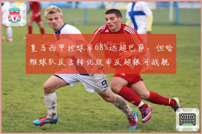 皇马西甲控球率68%远超巴萨，但哈维球队反击转化效率反超银河战舰