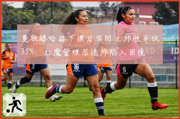 曼联滕哈赫下课后临时主帅胜率仅35%，红魔管理层选帅陷入困境