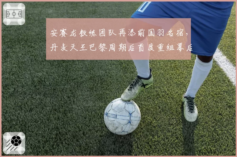 安赛龙教练团队再添前国羽名宿，丹麦天王巴黎周期后首度重组幕后团队__br_