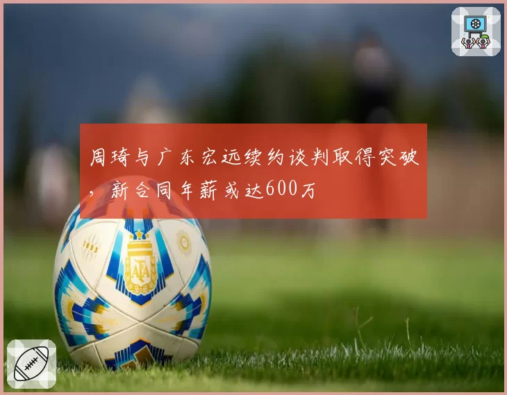 周琦与广东宏远续约谈判取得突破，新合同年薪或达600万