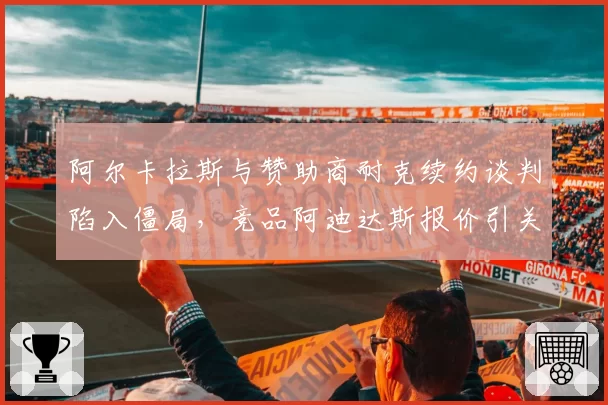 阿尔卡拉斯与赞助商耐克续约谈判陷入僵局，竞品阿迪达斯报价引关注