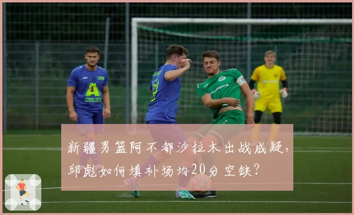 新疆男篮阿不都沙拉木出战成疑，邱彪如何填补场均20分空缺？