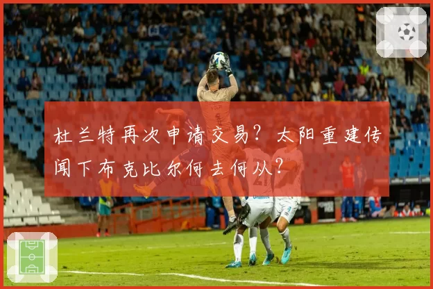 杜兰特再次申请交易？太阳重建传闻下布克比尔何去何从？