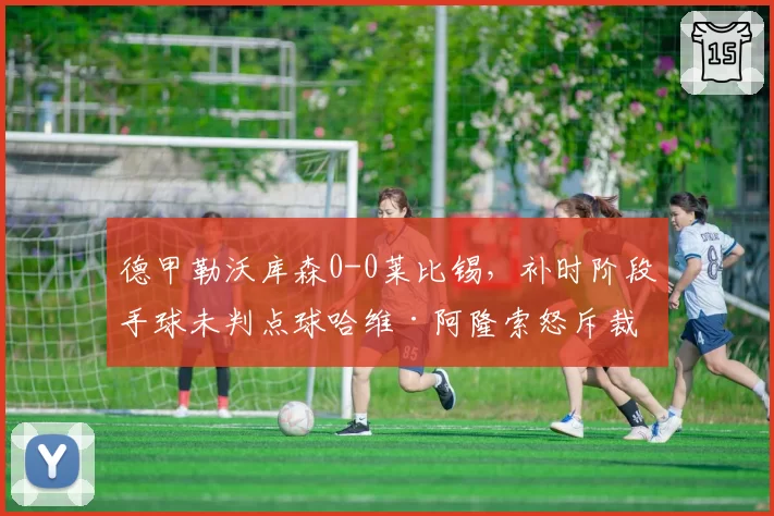 德甲勒沃库森0-0莱比锡，补时阶段手球未判点球哈维·阿隆索怒斥裁判