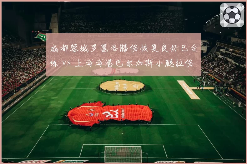 成都蓉城罗慕洛膝伤恢复良好已合练 vs 上海海港巴尔加斯小腿拉伤单独训练，前场发动机复出对比