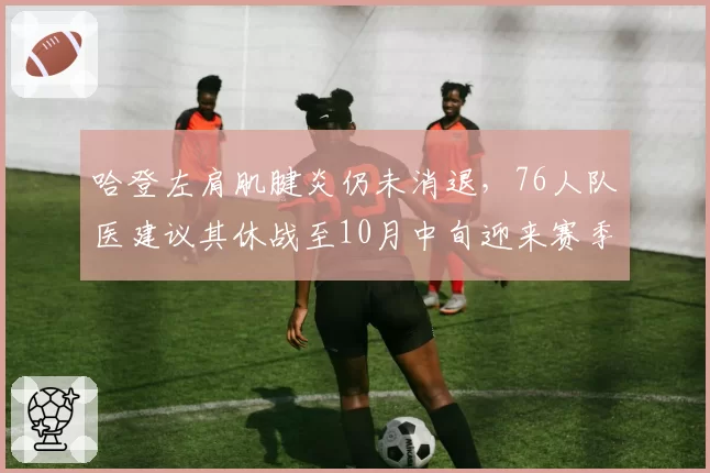 哈登左肩肌腱炎仍未消退，76人队医建议其休战至10月中旬迎来赛季首秀