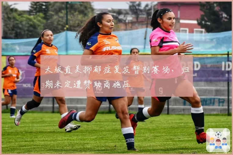 大坂直美抑郁症复发暂别赛场，归期未定遭赞助商施压