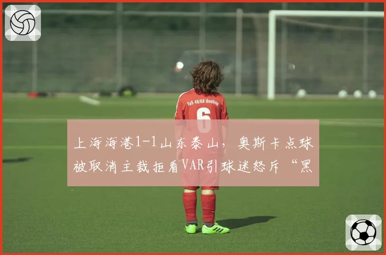 上海海港1-1山东泰山，奥斯卡点球被取消主裁拒看VAR引球迷怒斥“黑哨”
