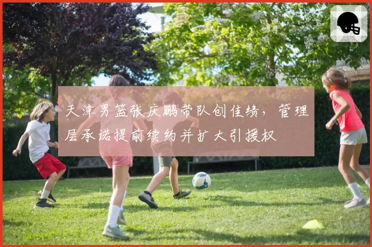 天津男篮张庆鹏带队创佳绩，管理层承诺提前续约并扩大引援权