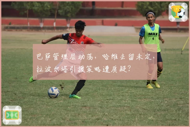 巴萨管理层动荡，哈维去留未定，拉波尔塔引援策略遭质疑？