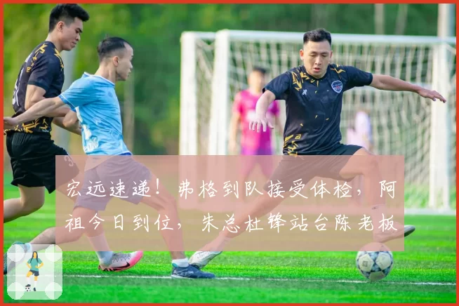 宏远速递！弗格到队接受体检，阿祖今日到位，朱总杜锋站台陈老板！