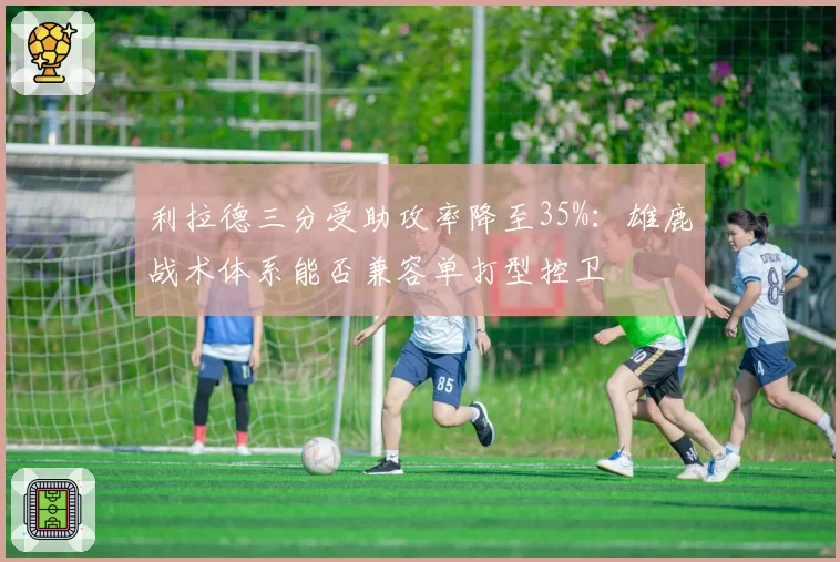 利拉德三分受助攻率降至35%：雄鹿战术体系能否兼容单打型控卫