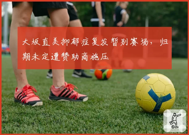 大坂直美抑郁症复发暂别赛场，归期未定遭赞助商施压
