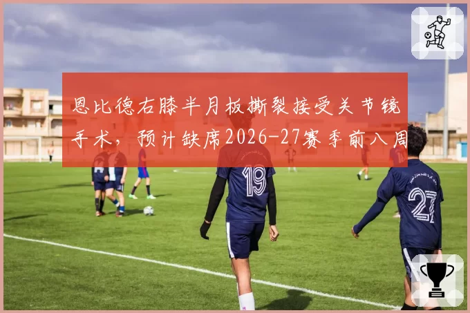 恩比德右膝半月板撕裂接受关节镜手术，预计缺席2026-27赛季前八周