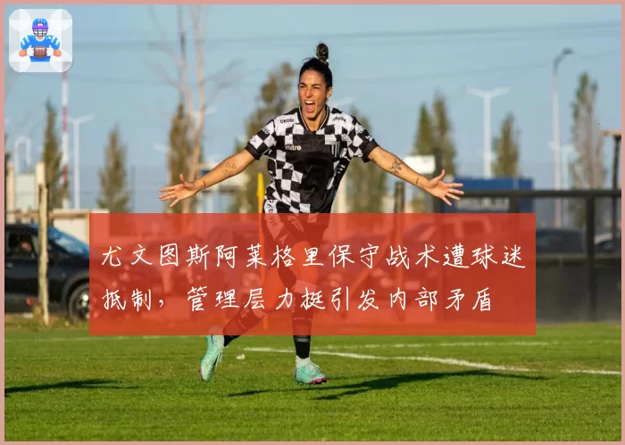 尤文图斯阿莱格里保守战术遭球迷抵制，管理层力挺引发内部矛盾