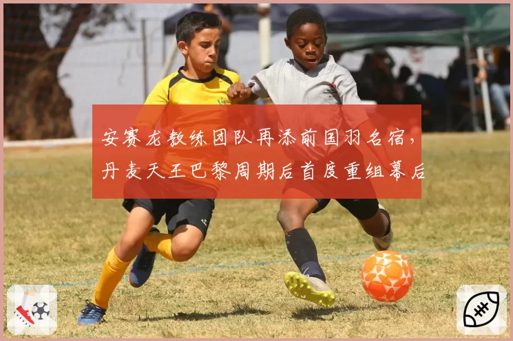 安赛龙教练团队再添前国羽名宿，丹麦天王巴黎周期后首度重组幕后团队__br_