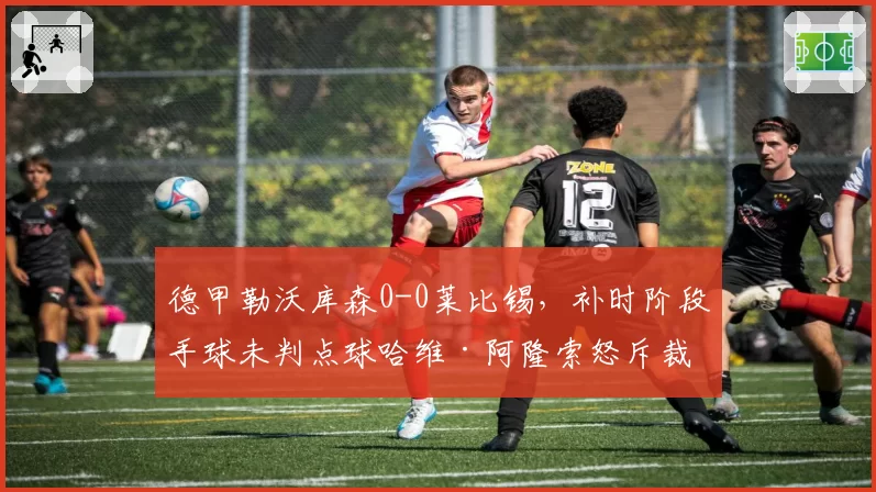 德甲勒沃库森0-0莱比锡，补时阶段手球未判点球哈维·阿隆索怒斥裁判