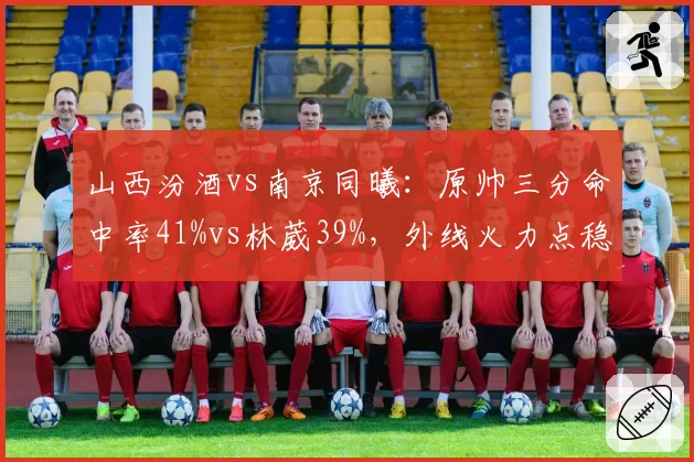 山西汾酒vs南京同曦：原帅三分命中率41%vs林葳39%，外线火力点稳定性评估
